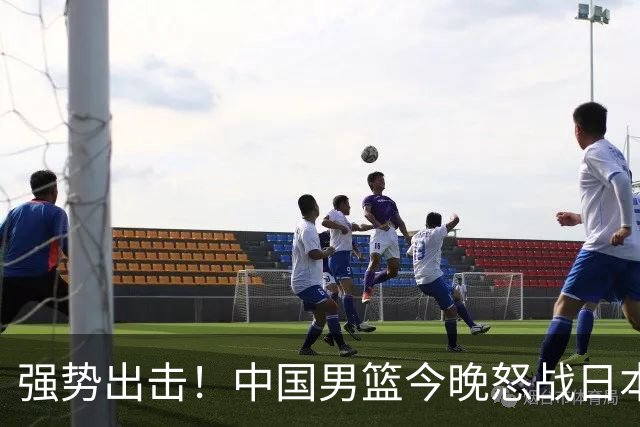 强势出击！中国男篮今晚怒战日本，郭士强仅剩9名徒弟！